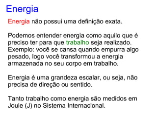Energia não possui uma definição exata.
Podemos entender energia como aquilo que é
preciso ter para que trabalho seja realizado.
Exemplo: você se cansa quando empurra algo
pesado, logo você transformou a energia
armazenada no seu corpo em trabalho.
Energia é uma grandeza escalar, ou seja, não
precisa de direção ou sentido.
Tanto trabalho como energia são medidos em
Joule (J) no Sistema Internacional.
Energia
 