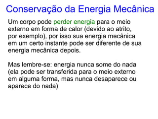 Um corpo pode perder energia para o meio
externo em forma de calor (devido ao atrito,
por exemplo), por isso sua energia mecânica
em um certo instante pode ser diferente de sua
energia mecânica depois.
Mas lembre-se: energia nunca some do nada
(ela pode ser transferida para o meio externo
em alguma forma, mas nunca desaparece ou
aparece do nada)
Conservação da Energia Mecânica
 