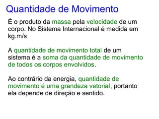 É o produto da massa pela velocidade de um
corpo. No Sistema Internacional é medida em
kg.m/s
A quantidade de movimento total de um
sistema é a soma da quantidade de movimento
de todos os corpos envolvidos.
Ao contrário da energia, quantidade de
movimento é uma grandeza vetorial, portanto
ela depende de direção e sentido.
Quantidade de Movimento
 