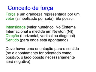 Força é um grandeza representada por um
vetor (simbolizado por seta). Ela possui:
Intensidade (valor numérico. No Sistema
Internacional é medida em Newton (N))
Direção (horizontal, vertical ou diagonal)
Sentido (para onde está apontando)
Deve haver uma orientação para o sentido
(se o apontamento for orientado como
positivo, o lado oposto necessariamente
será negativo)
Conceito de força
 