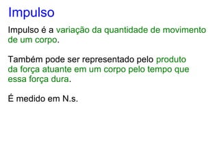 Impulso
Impulso é a variação da quantidade de movimento
de um corpo.
Também pode ser representado pelo produto
da força atuante em um corpo pelo tempo que
essa força dura.
É medido em N.s.
 