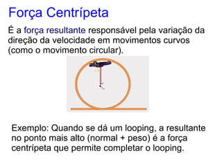 Força Centrípeta
É a força resultante responsável pela variação da
direção da velocidade em movimentos curvos
(como o movimento circular).
Exemplo: Quando se dá um looping, a resultante
no ponto mais alto (normal + peso) é a força
centrípeta que permite completar o looping.
 