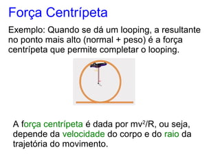 Força Centrípeta
Exemplo: Quando se dá um looping, a resultante
no ponto mais alto (normal + peso) é a força
centrípeta que permite completar o looping.
A força centrípeta é dada por mv2
/R, ou seja,
depende da velocidade do corpo e do raio da
trajetória do movimento.
 