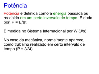 Potência
Potência é definida como a energia passada ou
recebida em um certo invervalo de tempo. É dada
por: P = E/Δt.
É medida no Sistema Internacional por W (J/s)
No caso da mecânica, normalmente aparece
como trabalho realizado em certo intervalo de
tempo (P = ζ/Δt)
 