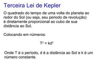 Terceira Lei de Kepler
O quadrado do tempo de uma volta do planeta ao
redor do Sol (ou seja, seu periodo de revolução)
é diretamente proporcional ao cubo de sua
distância ao Sol.
Colocando em números:
T2
= kd3
Onde T é o período, d é a distância ao Sol e k é um
número constante.
 