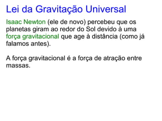 Lei da Gravitação Universal
Isaac Newton (ele de novo) percebeu que os
planetas giram ao redor do Sol devido à uma
força gravitacional que age à distância (como já
falamos antes).
A força gravitacional é a força de atração entre
massas.
 