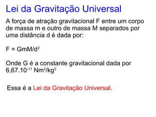 Lei da Gravitação Universal
A força de atração gravitacional F entre um corpo
de massa m e outro de massa M separados por
uma distância d é dada por:
F = GmM/d2
Onde G é a constante gravitacional dada por
6,67.10-11
Nm2
/kg2
Essa é a Lei da Gravitação Universal.
 
