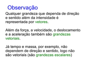 Qualquer grandeza que dependa de direção
e sentido além da intensidade é
representada por vetores.
Além da força, a velocidade, o deslocamento
e a aceleração também são grandezas
vetoriais.
Já tempo e massa, por exemplo, não
dependem de direção e sentido, logo não
são vetoriais (são grandezas escalares)
Observação
 