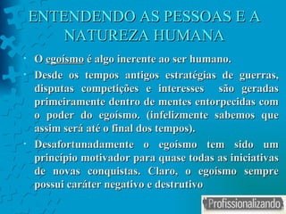 ENTENDENDO AS PESSOAS E A NATUREZA HUMANA O  egoísmo  é algo inerente ao ser humano. Desde os tempos antigos estratégias de guerras, disputas competições e interesses  são geradas primeiramente dentro de mentes entorpecidas com o poder do egoísmo. (infelizmente sabemos que assim será até o final dos tempos). Desafortunadamente o egoísmo tem sido um princípio motivador para quase todas as iniciativas de novas conquistas. Claro, o egoísmo sempre possui caráter negativo e destrutivo 