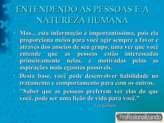 ENTENDENDO AS PESSOAS E A NATUREZA HUMANA Mas... esta informação é importantíssima, pois ela proporciona meios para você agir sempre a favor e através dos anseios de seu grupo, uma vez que você entende que as pessoas estão interessadas primeiramente nelas, e motivadas pelas as aspirações mais egoístas possíveis. Desta base, você pode desenvolver habilidade no tratamento e comportamento para com os outros. " Saber que as pessoas preferem ver elas do que você, pode ser uma lição de vida para você. " Les Giblim 