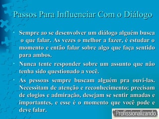 Passos Para Influenciar Com o Diálogo Sempre ao se desenvolver um diálogo alguém busca  o que falar. As vezes o melhor a fazer, é estudar o momento e então falar sobre algo que faça sentido para ambos. Nunca tente responder sobre um assunto que não tenha sido questionado a você. As pessoas sempre buscam alguém pra ouvi-las. Necessitam de atenção e reconhecimento; precisam de elogios e admiração, desejam se sentir amadas e importantes, e esse é o momento que você pode e deve falar. 