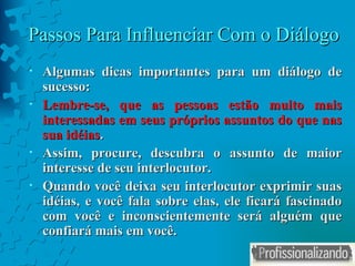 Passos Para Influenciar Com o Diálogo Algumas dicas importantes para um diálogo de sucesso: Lembre-se, que as pessoas estão muito mais interessadas em seus próprios assuntos do que nas sua idéias . Assim, procure, descubra o assunto de maior interesse de seu interlocutor. Quando você deixa seu interlocutor exprimir suas idéias, e você fala sobre elas, ele ficará fascinado com você e inconscientemente será alguém que confiará mais em você. 