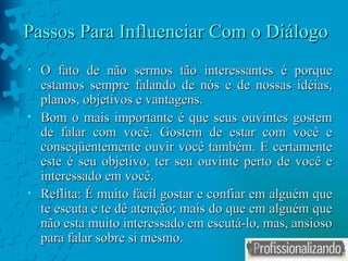 Passos Para Influenciar Com o Diálogo O fato de não sermos tão interessantes é porque estamos sempre falando de nós e de nossas idéias, planos, objetivos e vantagens. Bom o mais importante é que seus ouvintes gostem de falar com você. Gostem de estar com você e conseqüentemente ouvir você também. E certamente este é seu objetivo, ter seu ouvinte perto de você e interessado em você.  Reflita: É muito fácil gostar e confiar em alguém que te escuta e te dê atenção; mais do que em alguém que não esta muito interessado em escutá-lo, mas, ansioso para falar sobre si mesmo. 