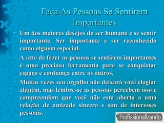 Faça As Pessoas Se Sentirem Importantes Um dos maiores desejos do ser humano é se sentir importante. Ser importante e ser reconhecido como alguém especial. A arte de fazer as pessoas se sentirem importantes é uma preciosa ferramenta para se conquistar espaço e confiança entre os outros. Muitas vezes seu orgulho não deixará você elogiar alguém, mas lembre-se as pessoas percebem isso e compreendem que você não esta aberta a uma relação de amizade sincera e sim de interesses pessoais. 