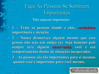 Faça As Pessoas Se Sentirem Importantes 1 – Trate as pessoas dando a elas,  verdadeira  importância e atenção. 2 – Nunca desmereça alguém mesmo que essa pessoa não seja seu amigo (a). Seja humano pois sempre terá alguém  observando  você e seu comportamento diante de situações inesperadas. 3 – As pessoas são tão importantes para si mesmas  quanto você é importante para você mesmo. Três aspectos importantes 