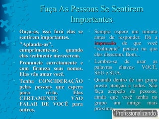 Faça As Pessoas Se Sentirem Importantes Ouça-as, isso fará elas se sentirem importantes. " Aplauda-as " , cumprimente-as; quando elas realmente merecerem. Pronuncie corretamente e com firmeza seus nomes. Elas vão amar você.  Tenha CONCIDERAÇÃO pelas pessoas que espera para vê-lo. Elas CERTAMENTE VÃO FALAR DE VOCÊ para outros. Sempre espere um minuto antes de responder. Dá a  impressão  de que você  " realmente "  pensou no que elas disseram. Bom... Lembre-se de usar as palavras chaves: VOCÊ, SEU e SUA. Quando dentro de um grupo preste atenção a todos. Não faça acepção de pessoas, ainda que você tenha no grupo um amigo mais próximo. 