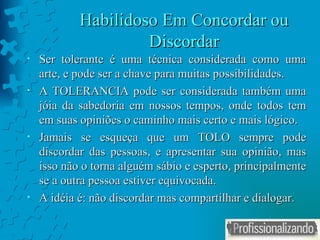 Habilidoso Em Concordar ou Discordar Ser tolerante é uma técnica considerada como uma arte, e pode ser a chave para muitas possibilidades. A TOLERANCIA pode ser considerada também uma jóia da sabedoria em nossos tempos, onde todos tem em suas opiniões o caminho mais certo e mais lógico. Jamais se esqueça que um TOLO sempre pode discordar das pessoas, e apresentar sua opinião, mas isso não o torna alguém sábio e esperto, principalmente se a outra pessoa estiver equivocada. A idéia é: não discordar mas compartilhar e dialogar. 