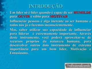 INTRODUÇÃO Um líder só é líder quando é capaz de ser  HUMILDE  para  OUVIR  e sábio para  MOTIVAR . Influenciar pessoas é algo inerente ao ser humano e todos nós já o fazemos inconscientemente. Mas, saber utilizar sua capacidade de influenciar para liderar  é extremamente importante. Através deste instrumento, você poderá aproveitar-se de recursos próprios da natureza humana, para desenvolver outros dois instrumento de extrema importância para um bom líder, Motivação e Entusiasmo. 
