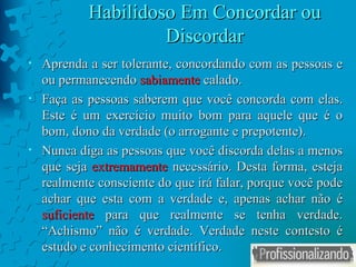 Habilidoso Em Concordar ou Discordar Aprenda a ser tolerante, concordando com as pessoas e ou permanecendo  sabiamente  calado. Faça as pessoas saberem que você concorda com elas. Este é um exercício muito bom para aquele que é o bom, dono da verdade (o arrogante e prepotente). Nunca diga as pessoas que você discorda delas a menos que seja  extremamente  necessário. Desta forma, esteja realmente consciente do que irá falar, porque você pode achar que esta com a verdade e, apenas achar não é  suficiente  para que realmente se tenha verdade. “Achismo” não é verdade. Verdade neste contesto é estudo e conhecimento científico.  