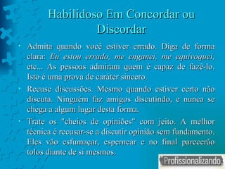Habilidoso Em Concordar ou Discordar Admita quando você estiver errado. Diga de forma clara:  Eu estou errado, me enganei, me equivoquei,  etc... As pessoas admiram quem é capaz de fazê-lo. Isto é uma prova de caráter sincero. Recuse discussões. Mesmo quando estiver certo não discuta. Ninguém faz amigos discutindo, e nunca se chega a algum lugar desta forma. Trate os "cheios de opiniões" com jeito. A melhor técnica é recusar-se a discutir opinião sem fundamento. Eles vão esfumaçar, espernear e no final parecerão tolos diante de si mesmos. 