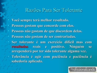 Razões Para Ser Tolerante Você sempre terá melhor resultado. Pessoas gostam que concorde com elas. Pessoas não gostam de que discordem delas. Pessoas não gostam de ser contrariadas. Ser tolerante é um exercício difícil mas com  resultados  reais e positivo. Ninguém se arrependerá por ter sido tolerante alguma vez. Tolerância é agir com paciência e paciência é sabedoria aplicada.  