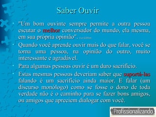 Saber Ouvir "Um bom ouvinte sempre permite a outra pessoa escutar o  melhor  conversador do mundo, ela mesma, em sua própria opinião".  Les Giblim Quando você aprende ouvir mais do que falar, você se torna uma pessoa, na opinião do outro, muito interessante e agradável.  Para algumas pessoas ouvir é um duro sacrifício. Estas mesmas pessoas deveriam saber que  suportá-las  falando é um sacrifício ainda maior. E falar (um discurso monólogo) como se fosse o dono de toda verdade não é o caminho para se fazer bons amigos, ou amigos que apreciem dialogar com você. 