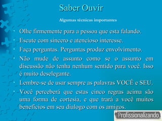 Saber Ouvir Olhe firmemente para a pessoa que esta falando. Escute com sincero e atencioso interesse. Faça perguntas. Perguntas produz envolvimento. Não mude de assunto como se o assunto em discussão não tenha nenhum sentido para você. Isso é muito deselegante. Lembre-se de usar sempre as palavras VOCÊ e SEU. Você perceberá que estas cinco regras acima são uma forma de cortesia, e que trará a você muitos benefícios em seu dialogo com os amigos.  Algumas técnicas importantes 