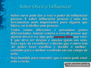 Saber Ouvir e Influenciar Saber ouvir pode dar a você o poder de influenciar pessoas. E saber influenciar pessoas é uma das ferramentas mais importantes para alguém que lidera, ou trabalha com pessoas. Todos somos diferentes e possuímos gostos diferenciados. Jamais cometa o erro de pensar que alguém deverá ver algo pela  mesma ótica  que você. E que deva ter desejos e anseios iguais aos seus. Seja capaz de reconhecer o direito que o outro tem  de poder fazer escolhas e decidir o melhor caminho para o melhor resultado em seu campo de ação. Seja humilde para entender que o outro pode estar com a razão.  