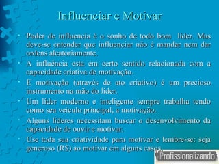Influenciar e Motivar Poder de influencia é o sonho de todo bom  líder. Mas deve-se entender que influenciar não é mandar nem dar ordens aleatoriamente. A influência esta em certo sentido relacionada com a capacidade criativa de motivação. E motivação (através de ato criativo) é um precioso instrumento na mão do líder.  Um líder moderno e inteligente sempre trabalha tendo como seu veículo principal, a motivação.  Alguns líderes necessitam buscar o desenvolvimento da capacidade de ouvir e motivar. Use toda sua criatividade para motivar e lembre-se: seja generoso (R$) ao motivar em alguns casos. 