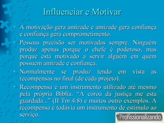 Influenciar e Motivar A motivação gera amizade e amizade gera confiança e confiança gera comprometimento. Pessoas precisão ser motivadas sempre. Ninguém produz apenas porque o chefe é poderoso, mas porque esta motivado a servir alguém em quem possuem amizade e confiança. Normalmente se produz tendo em vista as recompensas no final (de cada projeto). Recompensa é um instrumento utilizado até mesmo pela própria Bíblia. “A coroa da justiça me esta guardada...” (II Tm 4:8) e muitos outro exemplos. A recompensa é todavia um instrumento de estímulo ao serviço. 