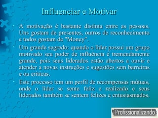 Influenciar e Motivar A motivação é bastante distinta entre as pessoas. Uns gostam de presentes, outros de reconhecimento e todos gostam de "Money". Um grande segredo: quando o líder possui um grupo motivado seu poder de influência é tremendamente grande, pois seus liderados estão abertos a ouvir e atender a novas instruções e sugestões sem barreiras e ou críticas. Este processo tem um perfil de recompensas mútuas, onde o líder se sente feliz e realizado e seus liderados também se sentem felizes e entusiasmados.  