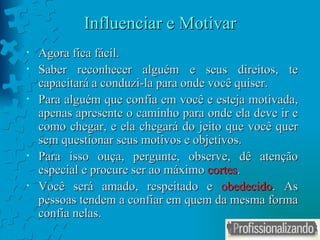 Influenciar e Motivar Agora fica fácil. Saber reconhecer alguém e seus direitos, te capacitará a conduzi-la para onde você quiser. Para alguém que confia em você e esteja motivada, apenas apresente o caminho para onde ela deve ir e como chegar, e ela chegará do jeito que você quer sem questionar seus motivos e objetivos. Para isso ouça, pergunte, observe, dê atenção especial e procure ser ao máximo  cortes . Você será amado, respeitado e  obedecido . As pessoas tendem a confiar em quem da mesma forma confia nelas. 