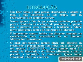 INTRODUÇÃO Um líder sábio, é uma pessoa observadora e atenta as boas e más tendências de seu grupo, afim de redirecioná-lo ao caminho correto. Nunca ignora o fato de que existem caminhos próprios para a condução da resolução de problemas. E quando não se percorre estes caminhos a tendência é aduzir novos problemas dentro de seu grupo de liderados. É importante sempre iniciar um discurso tomando em consideração duas necessidades do ser humano: Motivação e Entusiasmo. O líder pós-moderno jamais inicia um discurso de orientação e planejamento sem saber que a chave para seu sucesso é MOTIVAR.... Nosso mundo atual é o mundo da liberdade e do diálogo (discurso), e não se permite a imposição de autoridade. Quem impõe autoridade o faz por não tê-la. 