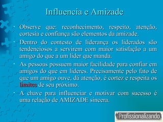 Influencia e Amizade Observe que: reconhecimento, respeito, atenção, cortesia e confiança são elementos da amizade.  Dentro do contesto de liderança os liderados são tendenciosos a servirem com maior satisfação a um amigo do que a um líder que manda. As pessoas possuem maior facilidade para confiar em amigos do que em líderes. Precisamente pelo fato de que um amigo ouve, dá atenção, é cortez e respeita os  limites  de seu próximo. A chave para influenciar e motivar com sucesso é uma relação de AMIZADE sincera. 
