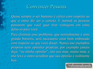 Convencer Pessoas Quase sempre o ser humano é cético com respeito ao que o outro diz ser o correto. É normal as pessoas pensarem que você quer tirar vantagens em cima delas só para você. Para eliminar esse problema, que normalmente é uma grande barreira, será necessário estar bem embasado com respeito ao que você disser. Nunca use exemplos próprios nem opiniões próprias; por exemplo jamais diga: “na minha opinião”, isto soa mau; muito mau, e não leva o outro acreditar que sua opinião é realmente boa. 
