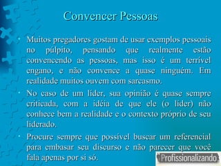 Convencer Pessoas Muitos pregadores gostam de usar exemplos pessoais no púlpito, pensando que realmente estão convencendo as pessoas, mas isso é um terrível engano, e não convence a quase ninguém. Em realidade muitos ouvem com sarcasmo. No caso de um líder, sua opinião é quase sempre criticada, com a idéia de que ele (o líder) não conhece bem a realidade e o contexto próprio de seu liderado. Procure sempre que possível buscar um referencial para embasar seu discurso e não parecer que você fala apenas por si só. 
