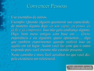 Convencer Pessoas Use exemplos de outros. Exemplo: Quando alguém questionar sua capacidade, de maneira alguma diga:  eu sou capaz, eu posso, eu já fiz e já comprovei.  Isso não gera confiança alguma. Diga: bom meus amigos com base em ... (livro, experiência e ou alguém), quero apresentar..., algo que também experimentei quando realizei isso ou aquilo em tal lugar. Assim você faz com que o outro responda para você mesmo não estando presente. Neste caminho é mais fácil acreditar no que você diz, pela existência um referencial. 