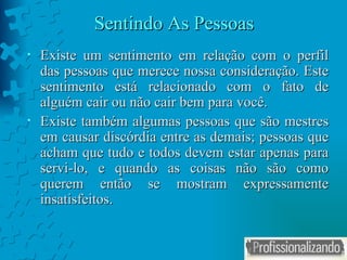 Sentindo As Pessoas Existe um sentimento em relação com o perfil das pessoas que merece nossa consideração. Este sentimento está relacionado com o fato de alguém cair ou não cair bem para você. Existe também algumas pessoas que são mestres em causar discórdia entre as demais; pessoas que acham que tudo e todos devem estar apenas para servi-lo, e quando as coisas não são como querem então se mostram expressamente insatisfeitos.  