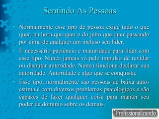 Sentindo As Pessoas Normalmente esse tipo de pessoa exige tudo o que quer, na hora que quer e do jeito que quer passando por cima de qualquer um incluso seu líder. É necessário paciência e maturidade para lidar com esse tipo. Nunca jamais vá pelo impulso de revidar ou disputar autoridade. Nunca funciona declarar sua autoridade. Autoridade é algo que se conquista.  Esse tipo, normalmente são pessoas de baixa auto-estima e com diversos problemas psicológicos e são capazes de fazer qualquer coisa para manter seu poder de domínio sobre os demais.  