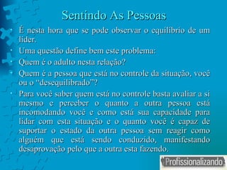Sentindo As Pessoas É nesta hora que se pode observar o equilíbrio de um líder. Uma questão define bem este problema: Quem é o adulto nesta relação ? Quem é a pessoa que está no controle da situação, você ou o “desequilibrado”? Para você saber quem está no controle basta avaliar a si mesmo e perceber o quanto a outra pessoa está incomodando você e como está sua capacidade para lidar com esta situação e o quanto você é capaz de suportar o estado da outra pessoa sem reagir como alguém que está sendo conduzido, manifestando desaprovação pelo que a outra esta fazendo. 