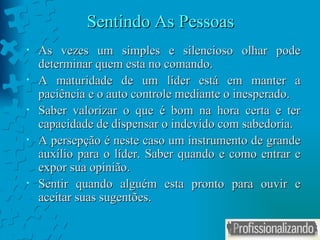 Sentindo As Pessoas As vezes um simples e silencioso olhar pode determinar quem esta no comando. A maturidade de um líder está em manter a paciência e o auto controle mediante o inesperado. Saber valorizar o que é bom na hora certa e ter capacidade de dispensar o indevido com sabedoria. A persepção é neste caso um instrumento de grande auxílio para o líder. Saber quando e como entrar e expor sua opinião.  Sentir quando alguém esta pronto para ouvir e aceitar suas sugentões.  