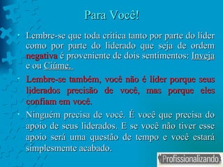 Para Você! Lembre-se que toda crítica tanto por parte do líder como por parte do liderado que seja de ordem  negativa  é proveniente de dois sentimentos:  Inveja  e ou  Ciúme.  Lembre-se também, você não é líder porque seus liderados precisão de você, mas porque eles confiam em você. Ninguém precisa de você. É você que precisa do apoio de seus liderados. E se você não tiver esse apoio será uma questão de tempo e você estará simplesmente acabado. 