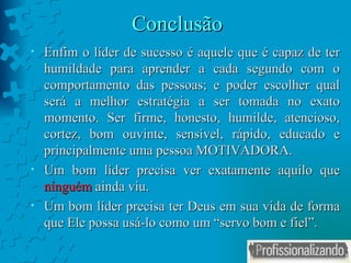 Conclusão Enfim o líder de sucesso é aquele que é capaz de ter humildade para aprender a cada segundo com o comportamento das pessoas; e poder escolher qual será a melhor estratégia a ser tomada no exato momento. Ser firme, honesto, humilde, atencioso, cortez, bom ouvinte, sensível, rápido, educado e principalmente uma pessoa MOTIVADORA. Um bom líder precisa ver exatamente aquilo que  ninguém  ainda viu.  Um bom líder precisa ter Deus em sua vida de forma que Ele possa usá-lo como um “servo bom e fiel”. 