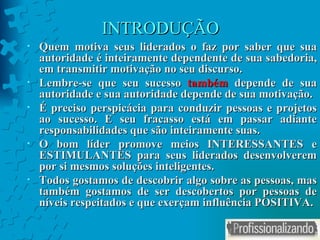 INTRODUÇÃO Quem motiva seus liderados o faz por saber que sua autoridade é inteiramente dependente de sua sabedoria, em transmitir motivação no seu discurso.  Lembre-se que seu sucesso  também  depende de sua autoridade e sua autoridade depende de sua motivação.  É preciso perspicácia para conduzir pessoas e projetos ao sucesso. E seu fracasso está em passar adiante responsabilidades que são inteiramente suas. O bom líder promove meios INTERESSANTES e ESTIMULANTES para seus liderados desenvolverem por si mesmos soluções inteligentes.  Todos gostamos de descobrir algo sobre as pessoas, mas também gostamos de ser descobertos por pessoas de níveis respeitados e que exerçam influência POSITIVA. 