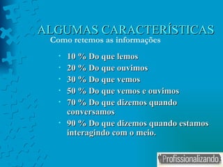ALGUMAS CARACTERÍSTICAS 10 % Do que lemos 20 % Do que ouvimos 30 % Do que vemos 50 % Do que vemos e ouvimos 70 % Do que dizemos quando conversamos 90 % Do que dizemos quando estamos interagindo com o meio. Como retemos as informações 
