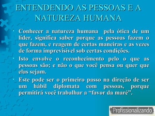 ENTENDENDO AS PESSOAS E A NATUREZA HUMANA Conhecer a natureza humana  pela ótica de um líder, significa saber porque as pessoas fazem o que fazem, e reagem de certas maneiras e as vezes de forma imprevisível sob certas condições. Isto envolve o reconhecimento pelo o que as pessoas são; e não o que você pensa ou quer que elas sejam. Este pode ser o primeiro passo na direção de ser um hábil diplomata com pessoas, porque permitirá você trabalhar a “favor da maré”. 