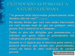 ENTENDENDO AS PESSOAS E A NATUREZA HUMANA " As pessoas estão interessadas primeiramente nelas mesmas, não em você! "  Les Giblin 1985 Da mesma forma que você esta muito interessado em você mesmo mais do que em qualquer outra pessoa. Isto é natural ao ser humano. Todos os atos são dirigidos por pensamentos, e sabemos que quase todos os pensamentos são voltados aos próprios interesses.  Quando se vê alguém que se interessa pelos outros é possível observar que mesmo este, possivelmente, estará em busca de uma realização de caráter pessoal. 