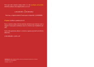 Para que este número esteja entre 1 e 10 (condição primordial),
devemos colocar uma vírgula entre o 2 e o 3:
2.345.000.000 = 2.345.000.000,0
Para isso, a vírgula andaria 9 casas para a esquerda: 2,345000000
2º passo: veriﬁcar a potência de 10
Para o número voltar à forma anterior, teríamos que retornar com a
vírgula 9 casas para a direita (e isso é o mesmo que multiplicar por
109
).
Como não queremos alterar o número e apenas escrevê-lo de forma
diferente:
2.345.000.000 = 2,345 x 109
Habilidade H9: utilizar notação cientíﬁca, como forma adequada de representar um número
muito grande ou muito pequeno.
©TAMBORO - MMXIII- H9.
 