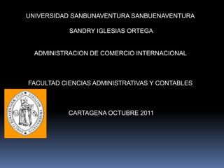 UNIVERSIDAD SANBUNAVENTURA SANBUENAVENTURA

           SANDRY IGLESIAS ORTEGA


  ADMINISTRACION DE COMERCIO INTERNACIONAL



FACULTAD CIENCIAS ADMINISTRATIVAS Y CONTABLES



           CARTAGENA OCTUBRE 2011
 