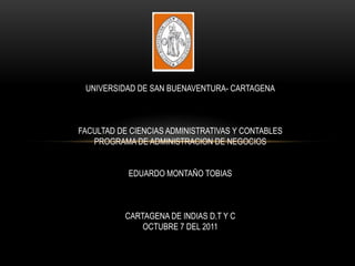 UNIVERSIDAD DE SAN BUENAVENTURA- CARTAGENA



FACULTAD DE CIENCIAS ADMINISTRATIVAS Y CONTABLES
   PROGRAMA DE ADMINISTRACION DE NEGOCIOS


           EDUARDO MONTAÑO TOBIAS



           CARTAGENA DE INDIAS D.T Y C
               OCTUBRE 7 DEL 2011
 